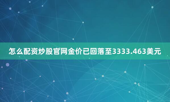 怎么配资炒股官网金价已回落至3333.463美元