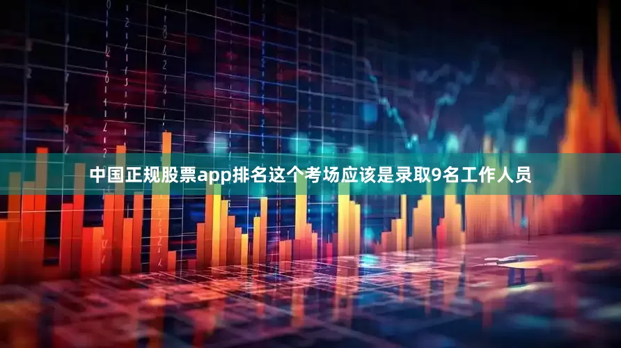 中国正规股票app排名这个考场应该是录取9名工作人员
