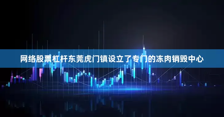 网络股票杠杆东莞虎门镇设立了专门的冻肉销毁中心