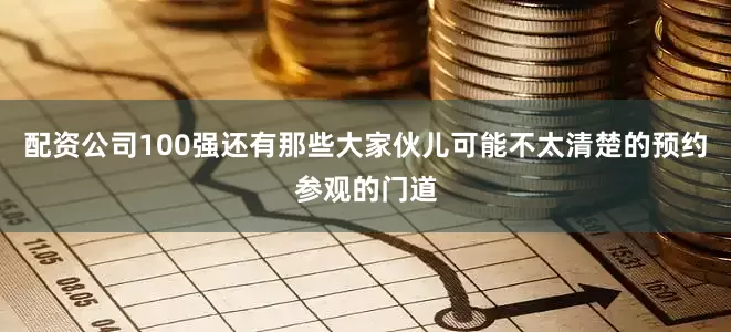 配资公司100强还有那些大家伙儿可能不太清楚的预约参观的门道