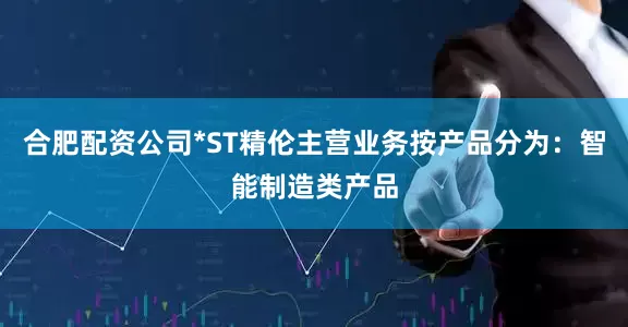 合肥配资公司*ST精伦主营业务按产品分为：智能制造类产品