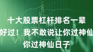 十大股票杠杆排名一辈子好好过！我不敢说让你过神仙日子
