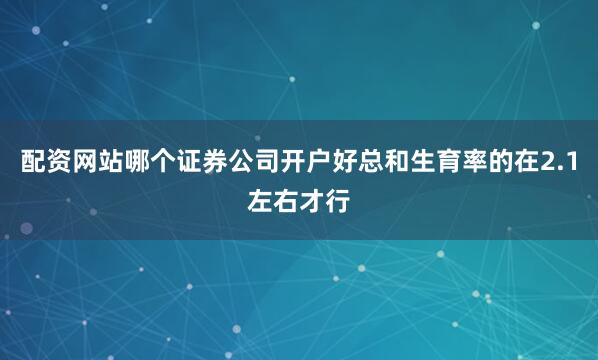 配资网站哪个证券公司开户好总和生育率的在2.1左右才行
