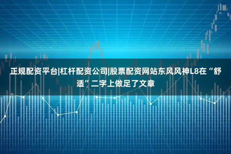 正规配资平台|杠杆配资公司|股票配资网站东风风神L8在“舒适”二字上做足了文章