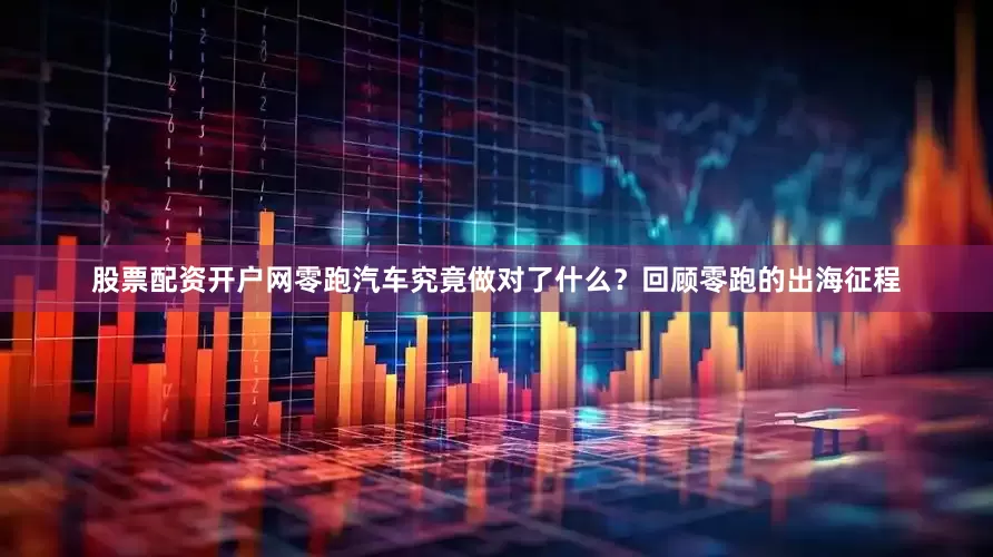 股票配资开户网零跑汽车究竟做对了什么？回顾零跑的出海征程