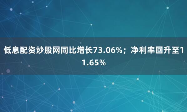 低息配资炒股网同比增长73.06%；净利率回升至11.65%