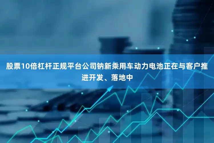 股票10倍杠杆正规平台公司钠新乘用车动力电池正在与客户推进开发、落地中