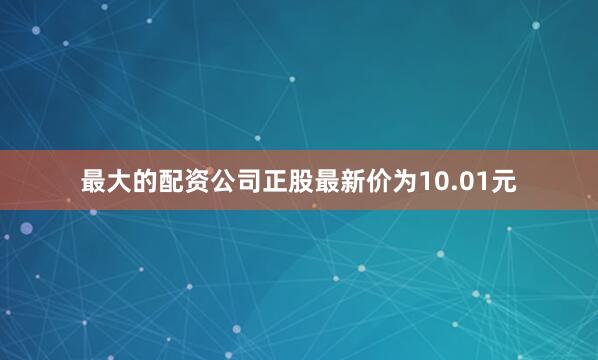 最大的配资公司正股最新价为10.01元